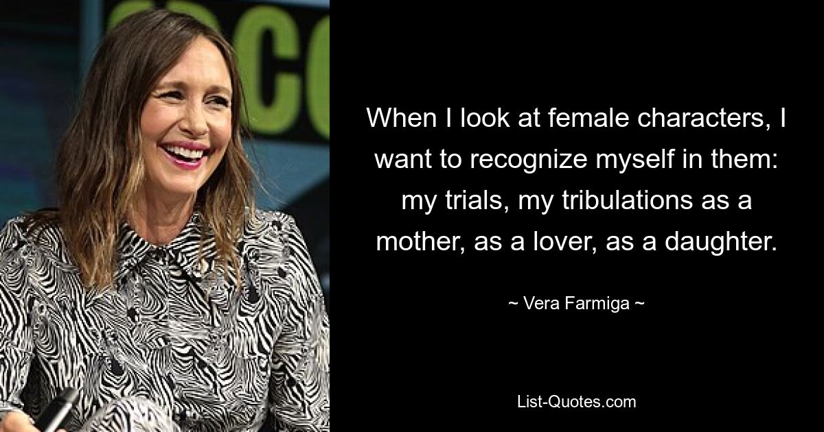 When I look at female characters, I want to recognize myself in them: my trials, my tribulations as a mother, as a lover, as a daughter. — © Vera Farmiga