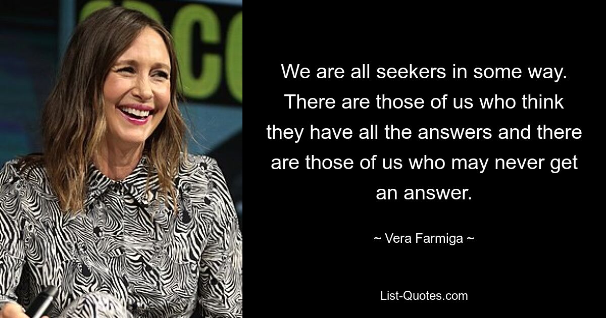 We are all seekers in some way. There are those of us who think they have all the answers and there are those of us who may never get an answer. — © Vera Farmiga