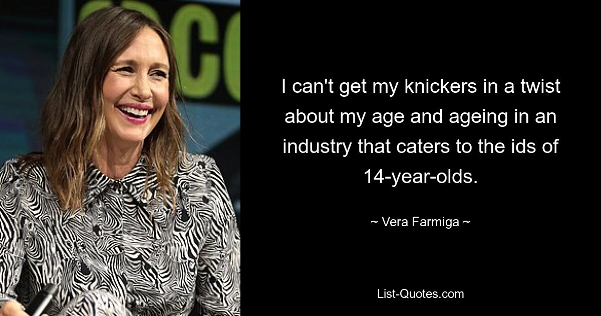 I can't get my knickers in a twist about my age and ageing in an industry that caters to the ids of 14-year-olds. — © Vera Farmiga