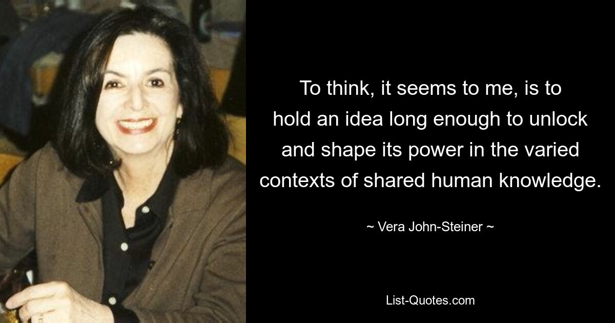 To think, it seems to me, is to hold an idea long enough to unlock and shape its power in the varied contexts of shared human knowledge. — © Vera John-Steiner