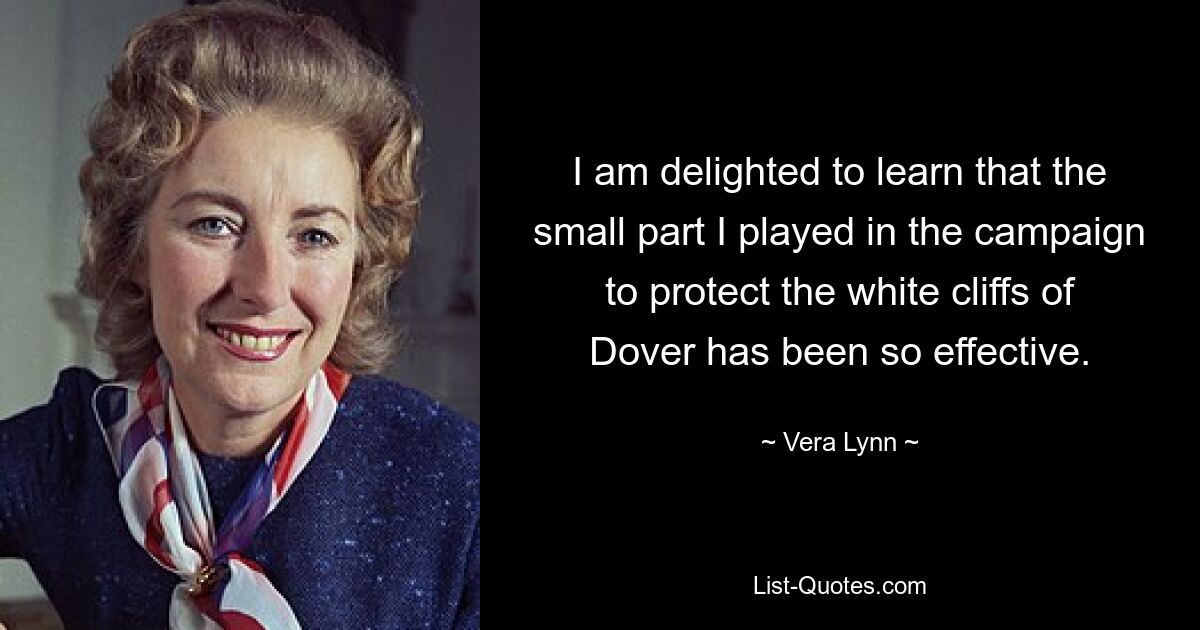 I am delighted to learn that the small part I played in the campaign to protect the white cliffs of Dover has been so effective. — © Vera Lynn