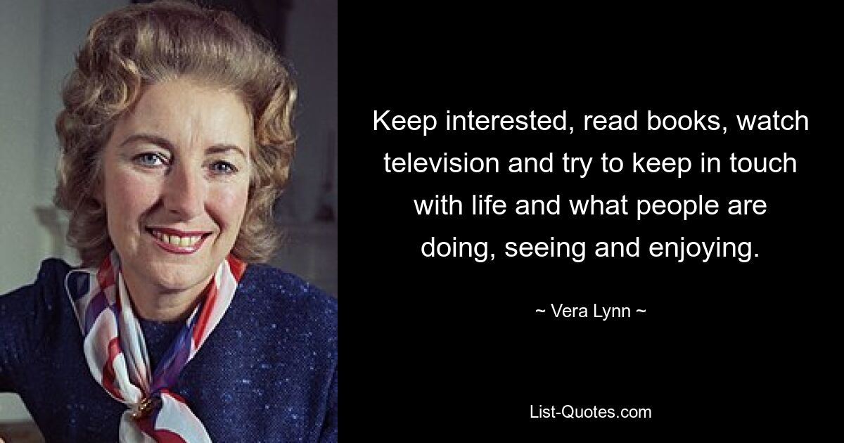 Keep interested, read books, watch television and try to keep in touch with life and what people are doing, seeing and enjoying. — © Vera Lynn