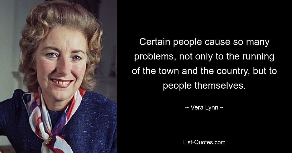 Certain people cause so many problems, not only to the running of the town and the country, but to people themselves. — © Vera Lynn