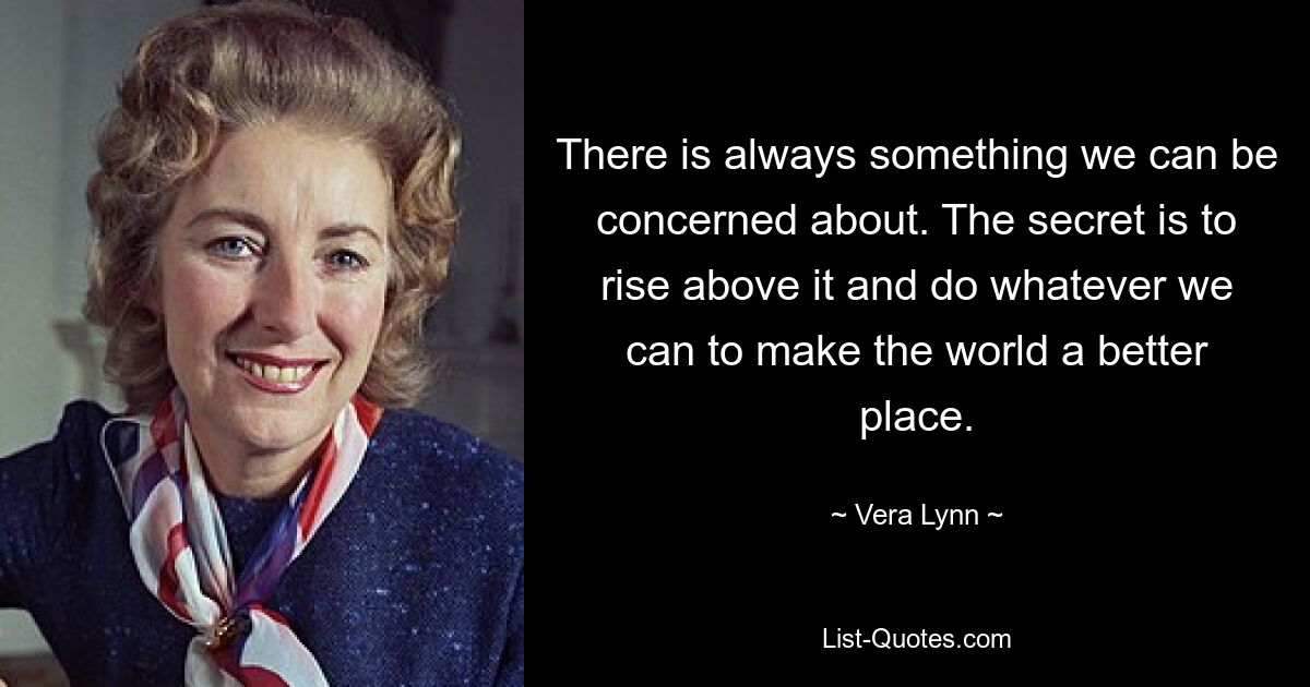 There is always something we can be concerned about. The secret is to rise above it and do whatever we can to make the world a better place. — © Vera Lynn