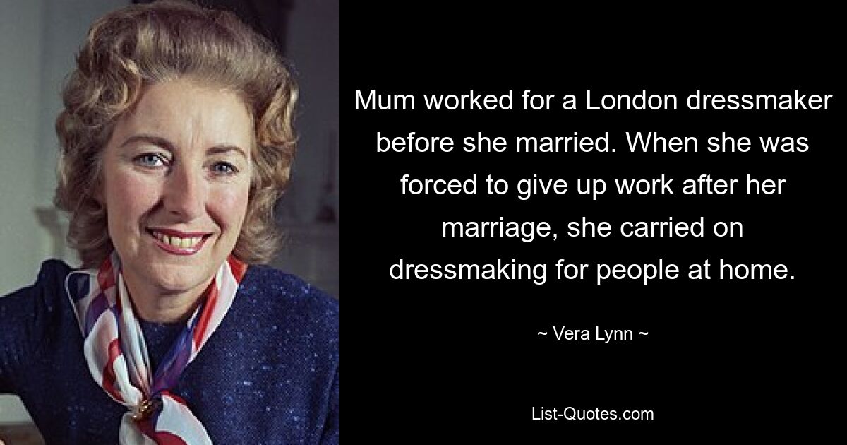 Mum worked for a London dressmaker before she married. When she was forced to give up work after her marriage, she carried on dressmaking for people at home. — © Vera Lynn