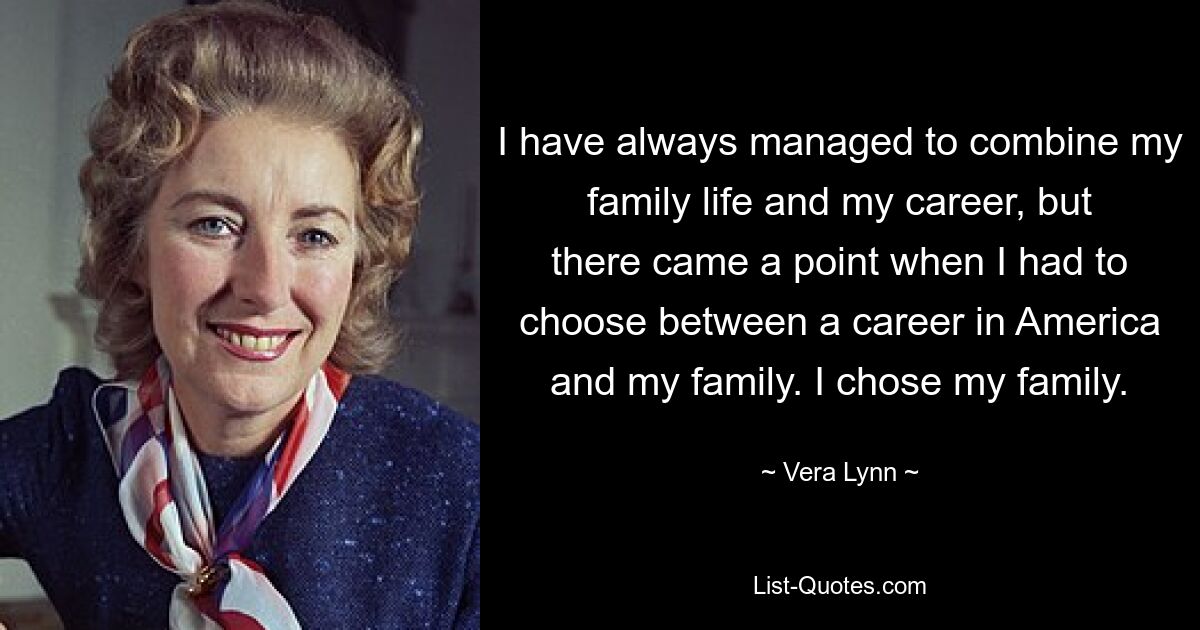 I have always managed to combine my family life and my career, but there came a point when I had to choose between a career in America and my family. I chose my family. — © Vera Lynn