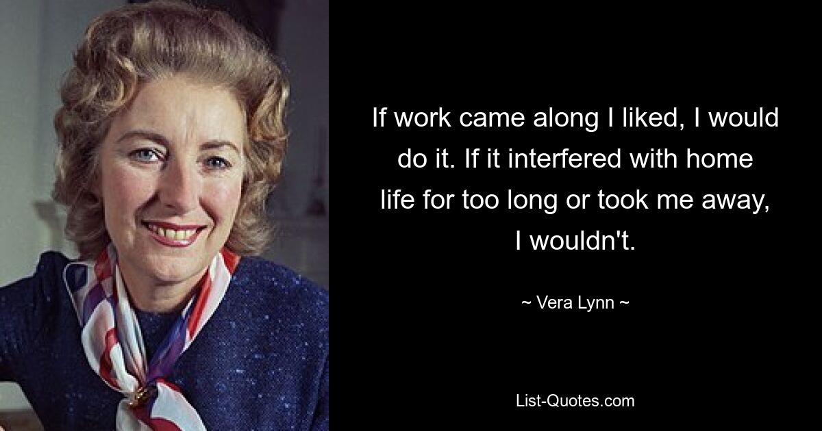 If work came along I liked, I would do it. If it interfered with home life for too long or took me away, I wouldn't. — © Vera Lynn