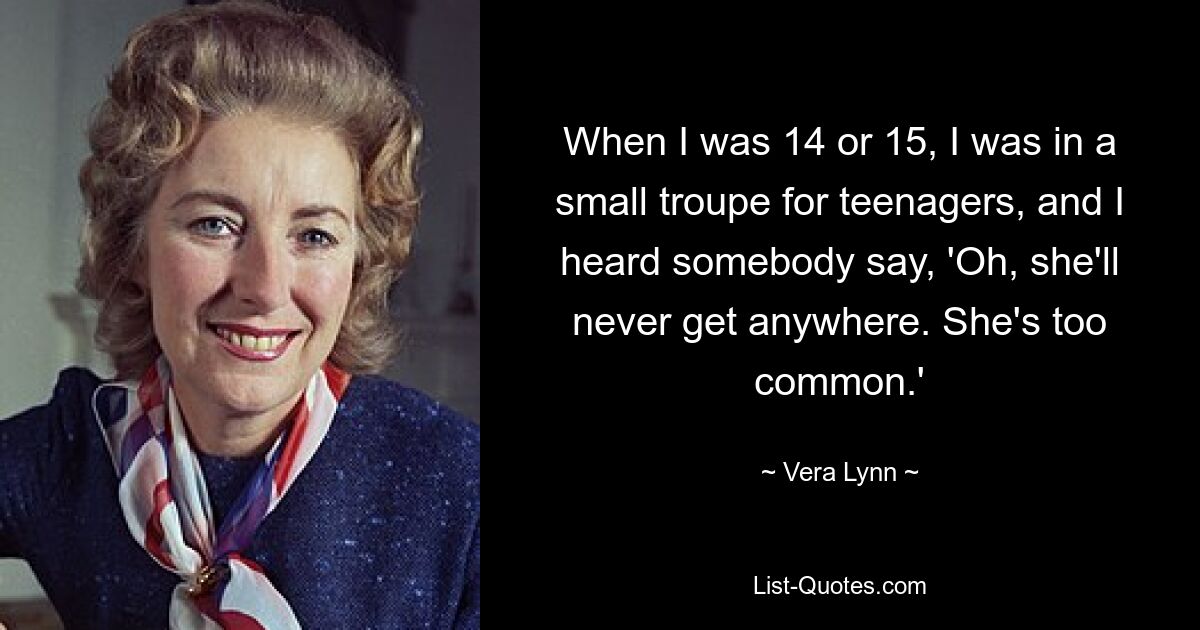 When I was 14 or 15, I was in a small troupe for teenagers, and I heard somebody say, 'Oh, she'll never get anywhere. She's too common.' — © Vera Lynn