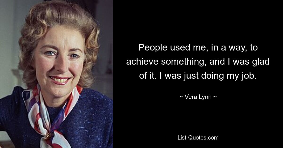 People used me, in a way, to achieve something, and I was glad of it. I was just doing my job. — © Vera Lynn