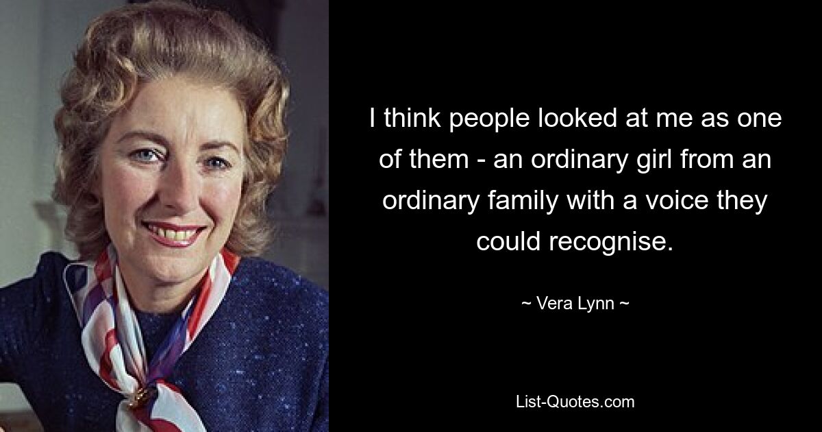 I think people looked at me as one of them - an ordinary girl from an ordinary family with a voice they could recognise. — © Vera Lynn