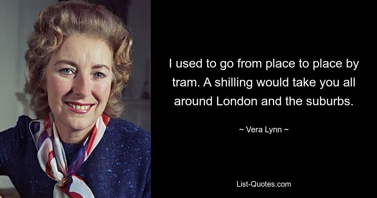 I used to go from place to place by tram. A shilling would take you all around London and the suburbs. — © Vera Lynn