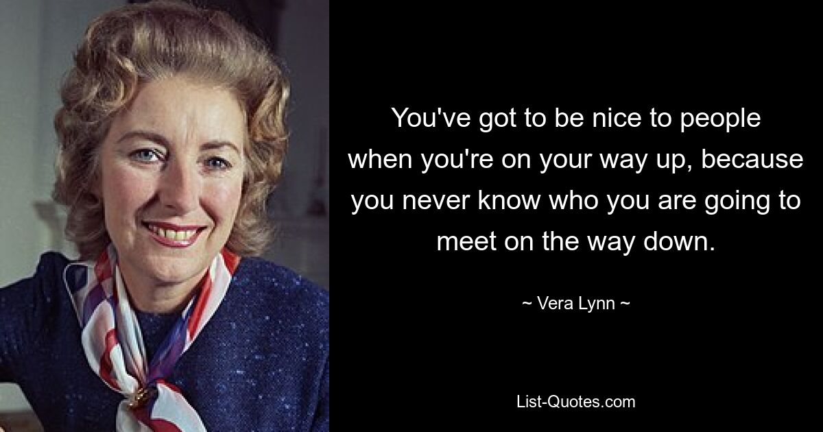 You've got to be nice to people when you're on your way up, because you never know who you are going to meet on the way down. — © Vera Lynn