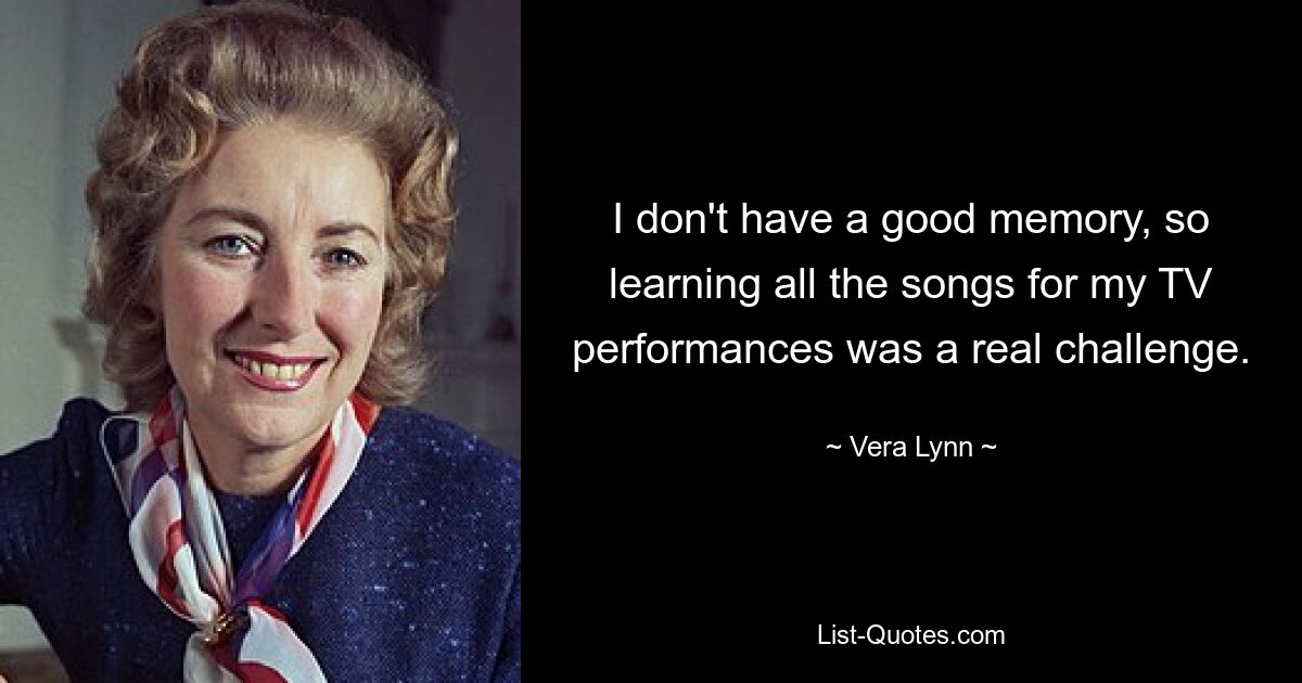 I don't have a good memory, so learning all the songs for my TV performances was a real challenge. — © Vera Lynn