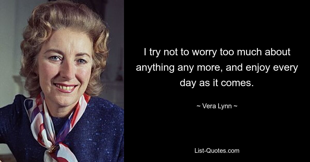 I try not to worry too much about anything any more, and enjoy every day as it comes. — © Vera Lynn