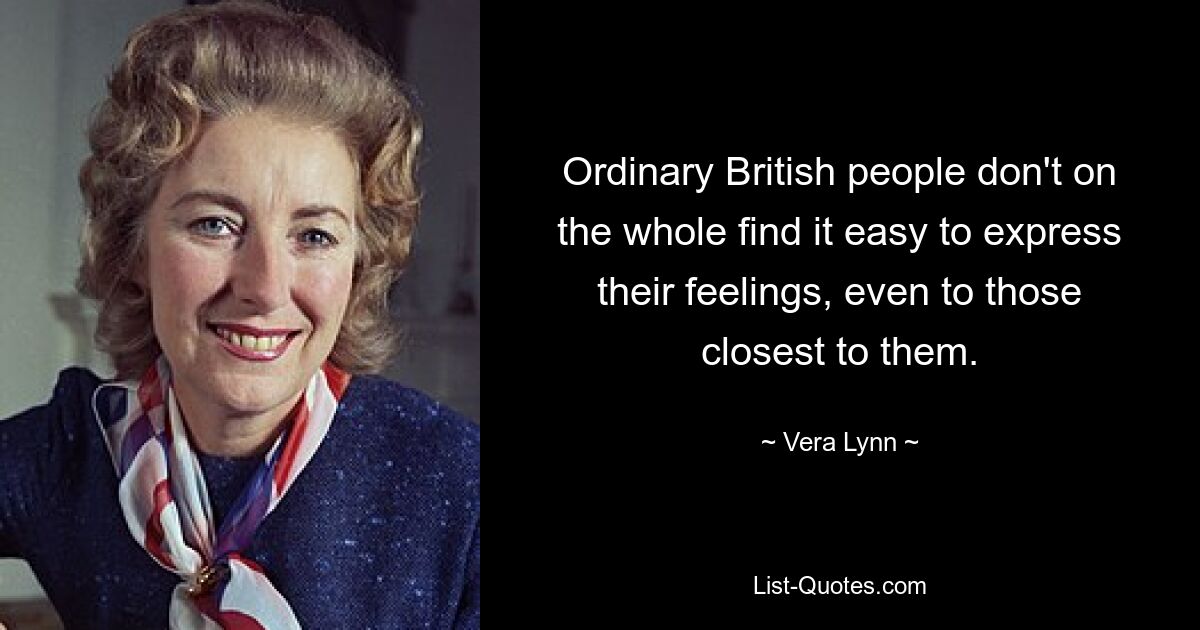 Ordinary British people don't on the whole find it easy to express their feelings, even to those closest to them. — © Vera Lynn