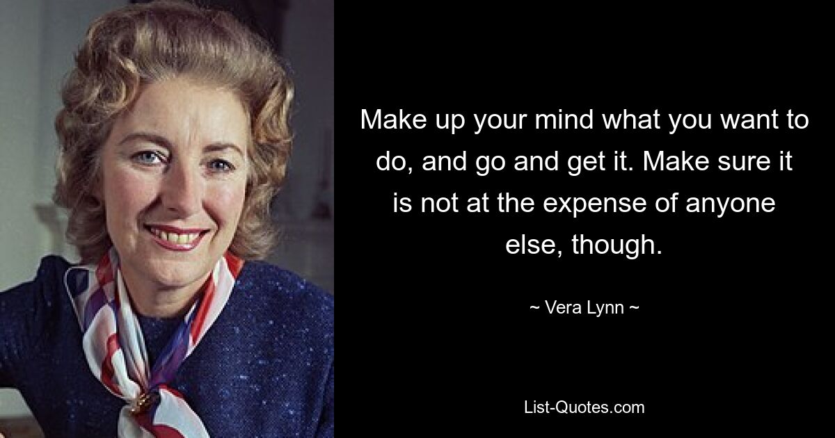 Make up your mind what you want to do, and go and get it. Make sure it is not at the expense of anyone else, though. — © Vera Lynn