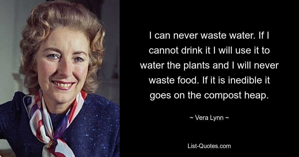 I can never waste water. If I cannot drink it I will use it to water the plants and I will never waste food. If it is inedible it goes on the compost heap. — © Vera Lynn