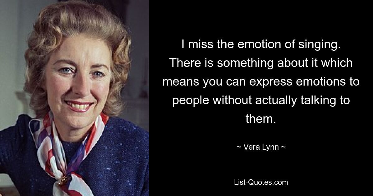 I miss the emotion of singing. There is something about it which means you can express emotions to people without actually talking to them. — © Vera Lynn