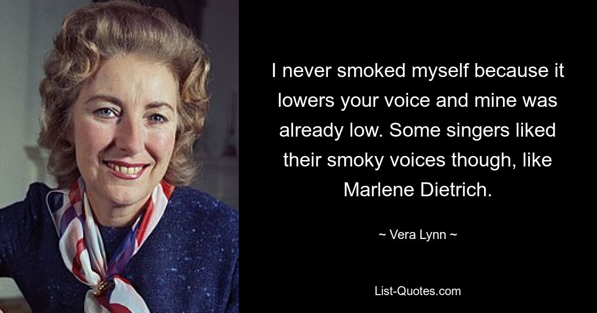 I never smoked myself because it lowers your voice and mine was already low. Some singers liked their smoky voices though, like Marlene Dietrich. — © Vera Lynn