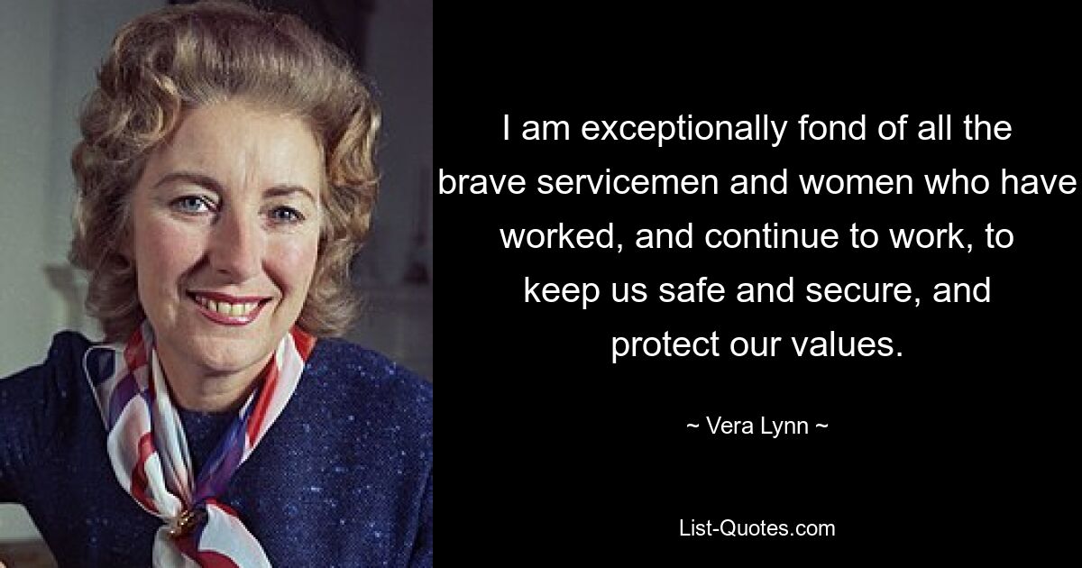 I am exceptionally fond of all the brave servicemen and women who have worked, and continue to work, to keep us safe and secure, and protect our values. — © Vera Lynn