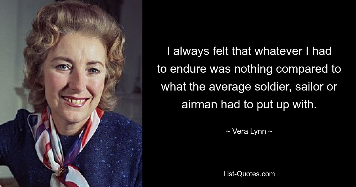 I always felt that whatever I had to endure was nothing compared to what the average soldier, sailor or airman had to put up with. — © Vera Lynn