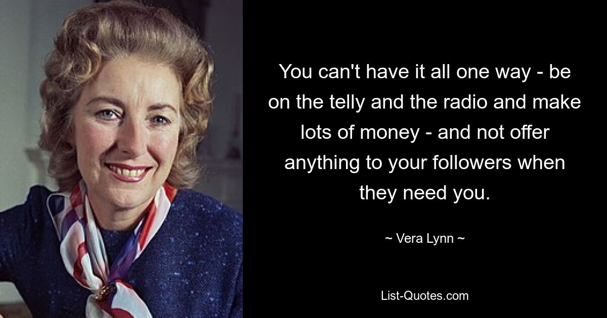 You can't have it all one way - be on the telly and the radio and make lots of money - and not offer anything to your followers when they need you. — © Vera Lynn