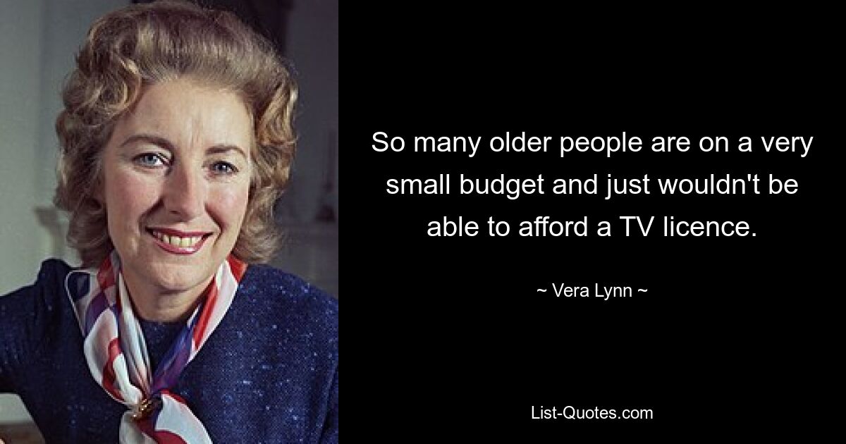 So many older people are on a very small budget and just wouldn't be able to afford a TV licence. — © Vera Lynn