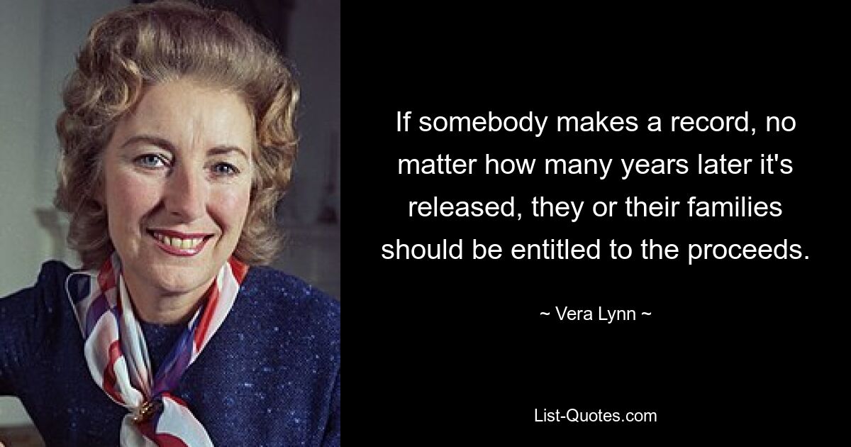 If somebody makes a record, no matter how many years later it's released, they or their families should be entitled to the proceeds. — © Vera Lynn