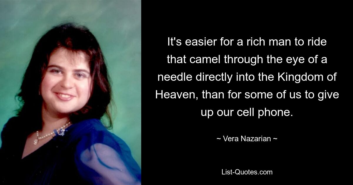 It's easier for a rich man to ride that camel through the eye of a needle directly into the Kingdom of Heaven, than for some of us to give up our cell phone. — © Vera Nazarian