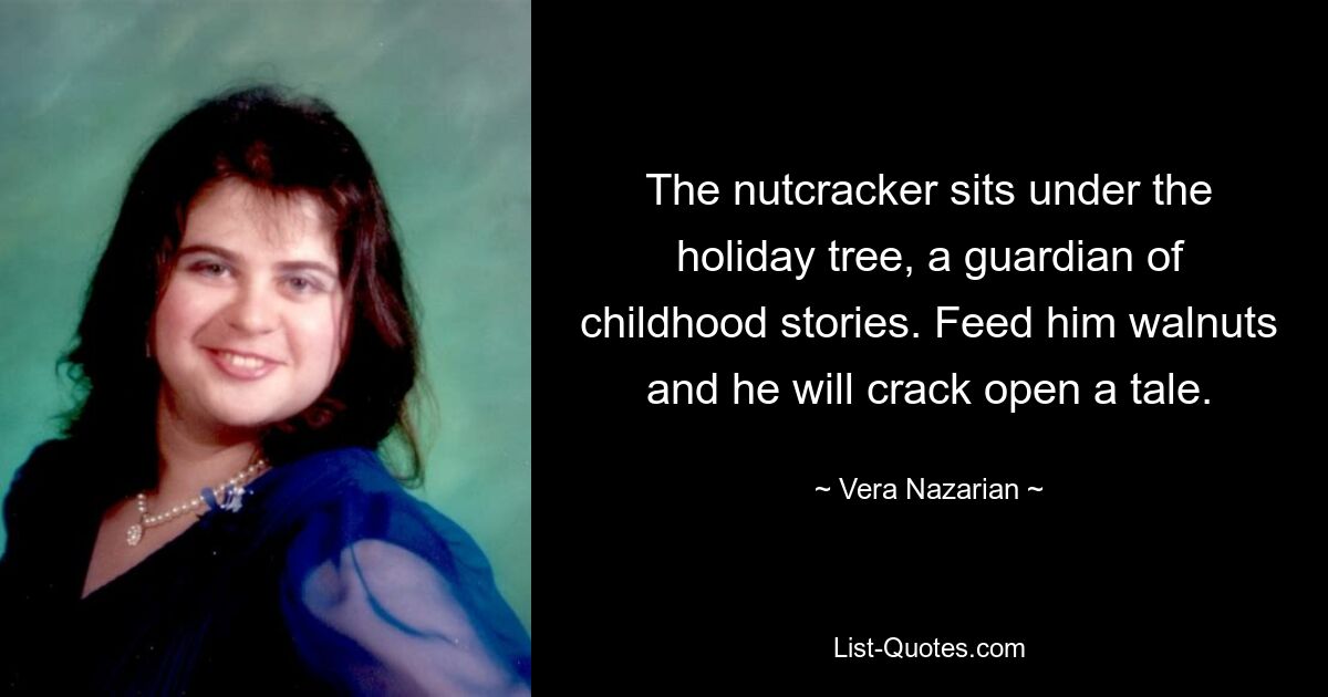 The nutcracker sits under the holiday tree, a guardian of childhood stories. Feed him walnuts and he will crack open a tale. — © Vera Nazarian