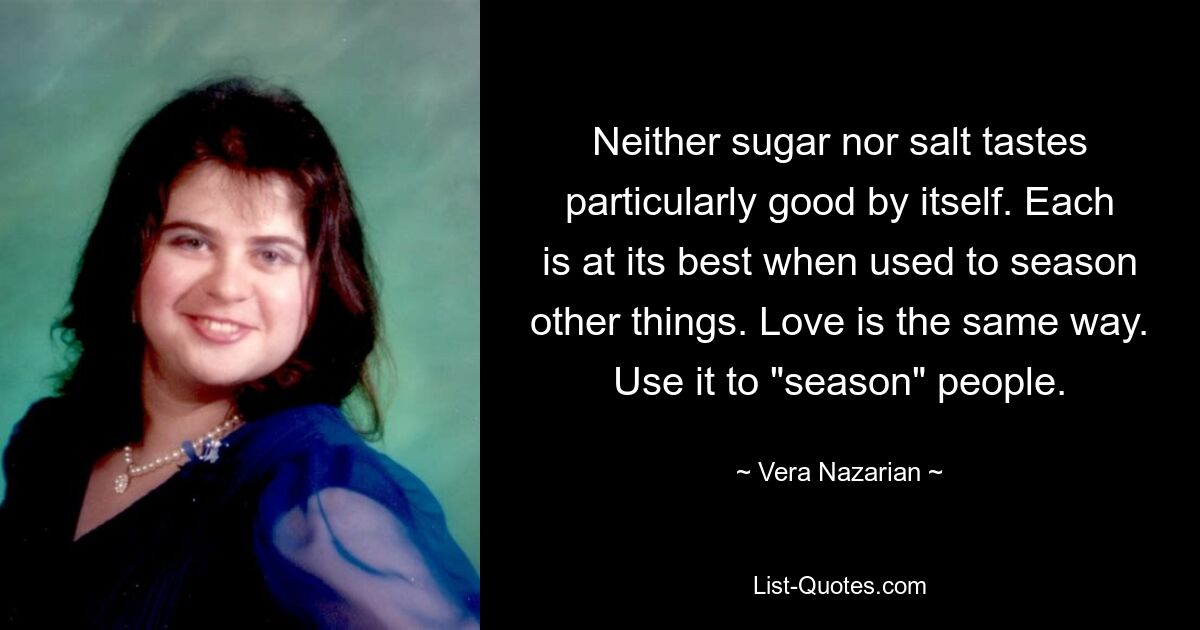 Neither sugar nor salt tastes particularly good by itself. Each is at its best when used to season other things. Love is the same way. Use it to "season" people. — © Vera Nazarian