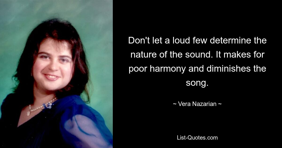 Don't let a loud few determine the nature of the sound. It makes for poor harmony and diminishes the song. — © Vera Nazarian