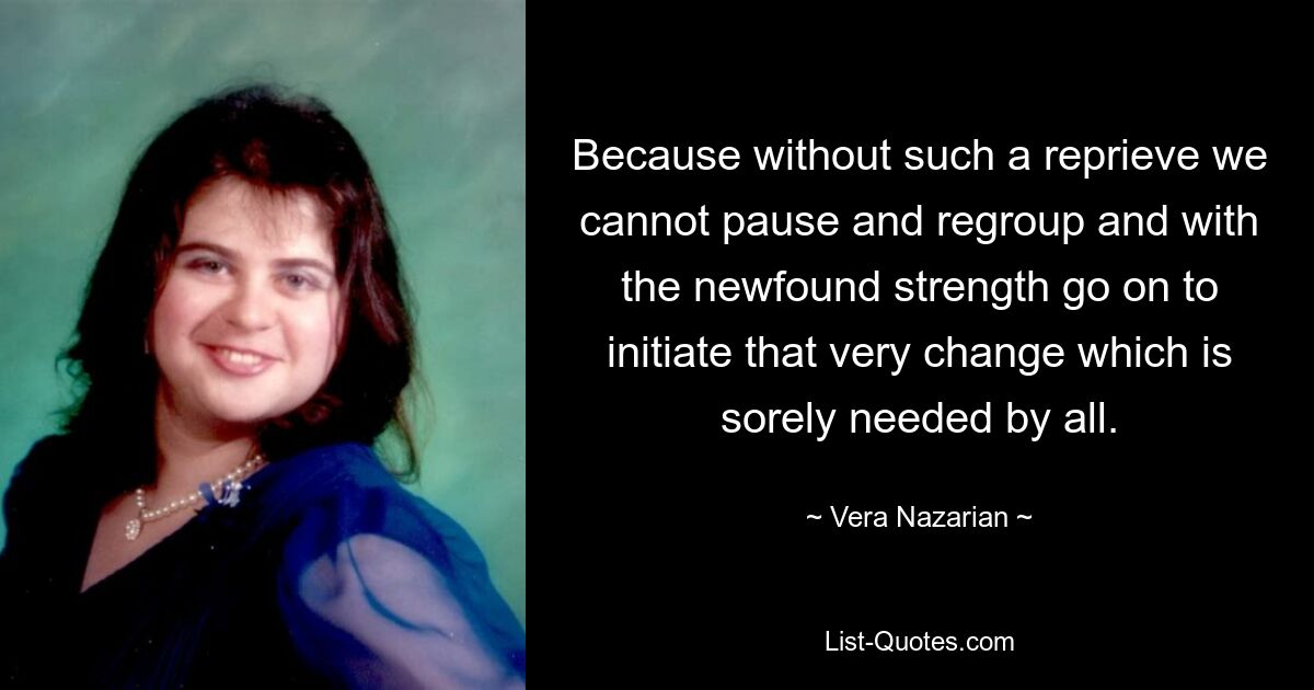 Because without such a reprieve we cannot pause and regroup and with the newfound strength go on to initiate that very change which is sorely needed by all. — © Vera Nazarian