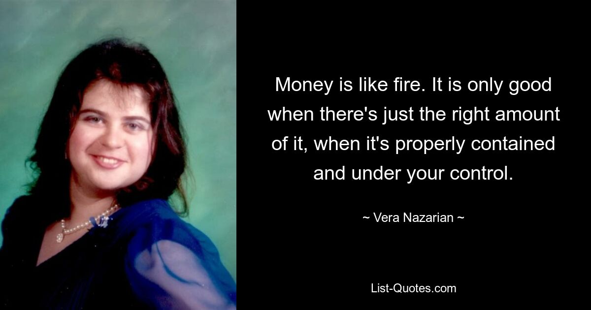 Money is like fire. It is only good when there's just the right amount of it, when it's properly contained and under your control. — © Vera Nazarian