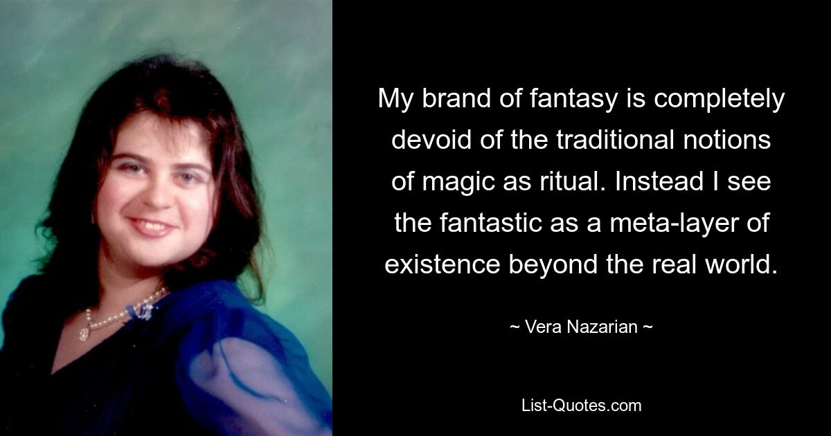 My brand of fantasy is completely devoid of the traditional notions of magic as ritual. Instead I see the fantastic as a meta-layer of existence beyond the real world. — © Vera Nazarian