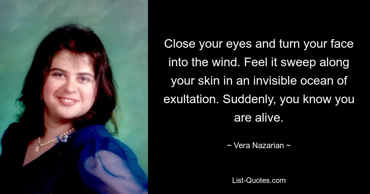 Close your eyes and turn your face into the wind. Feel it sweep along your skin in an invisible ocean of exultation. Suddenly, you know you are alive. — © Vera Nazarian