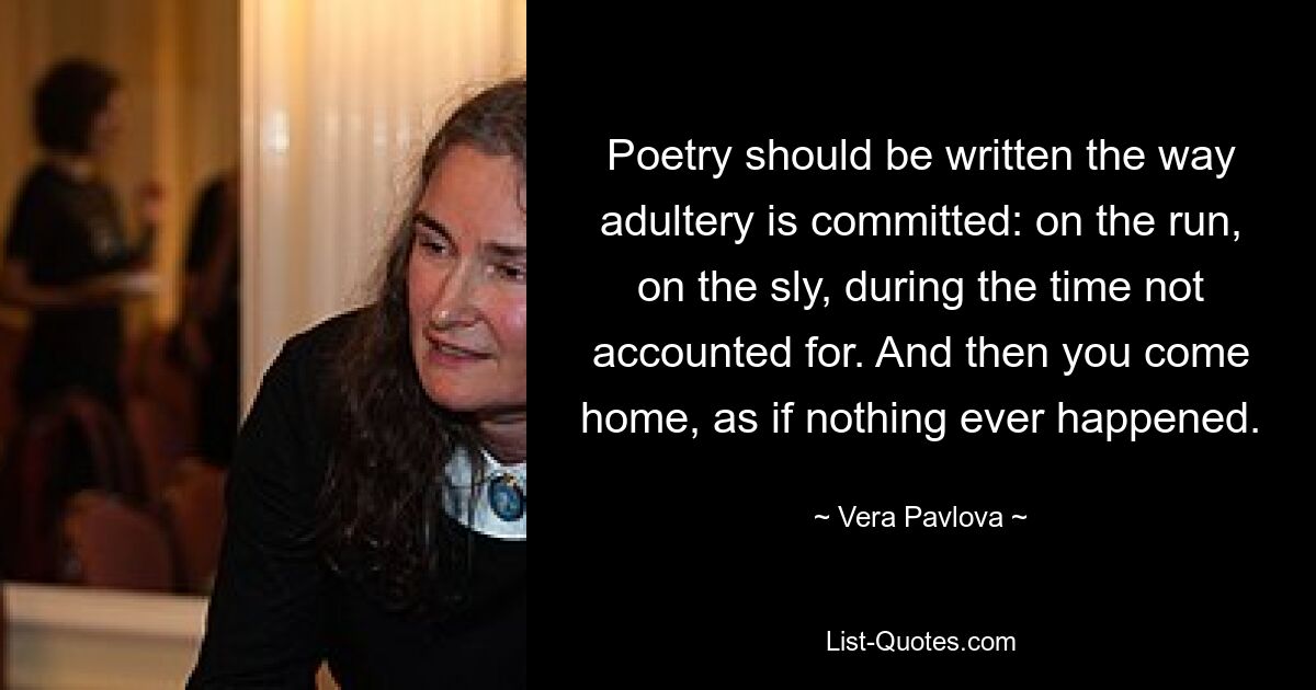 Poetry should be written the way adultery is committed: on the run, on the sly, during the time not accounted for. And then you come home, as if nothing ever happened. — © Vera Pavlova