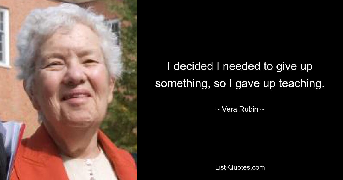 I decided I needed to give up something, so I gave up teaching. — © Vera Rubin