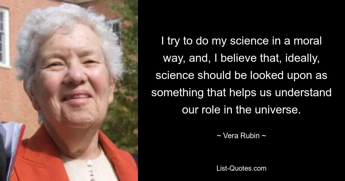 I try to do my science in a moral way, and, I believe that, ideally, science should be looked upon as something that helps us understand our role in the universe. — © Vera Rubin