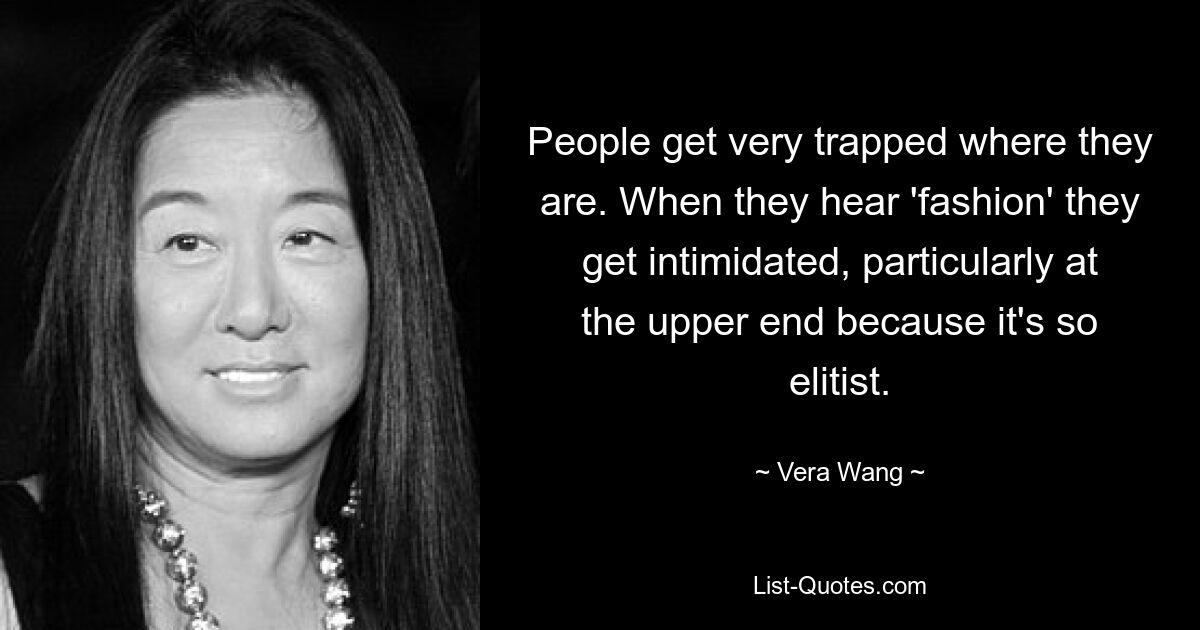 People get very trapped where they are. When they hear 'fashion' they get intimidated, particularly at the upper end because it's so elitist. — © Vera Wang