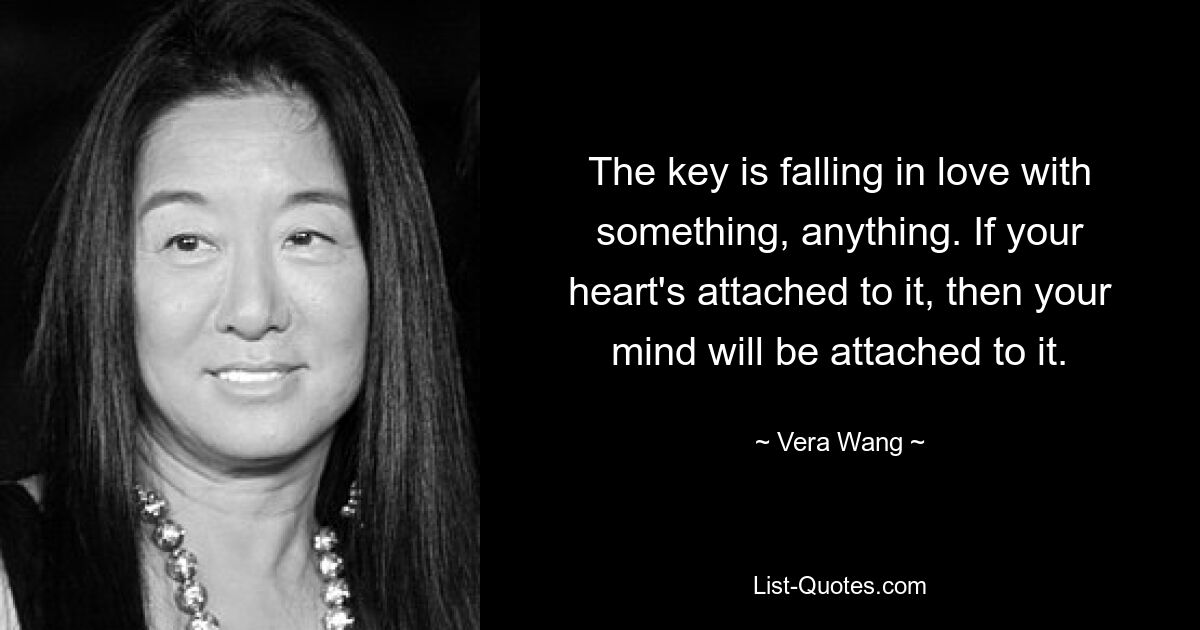 The key is falling in love with something, anything. If your heart's attached to it, then your mind will be attached to it. — © Vera Wang