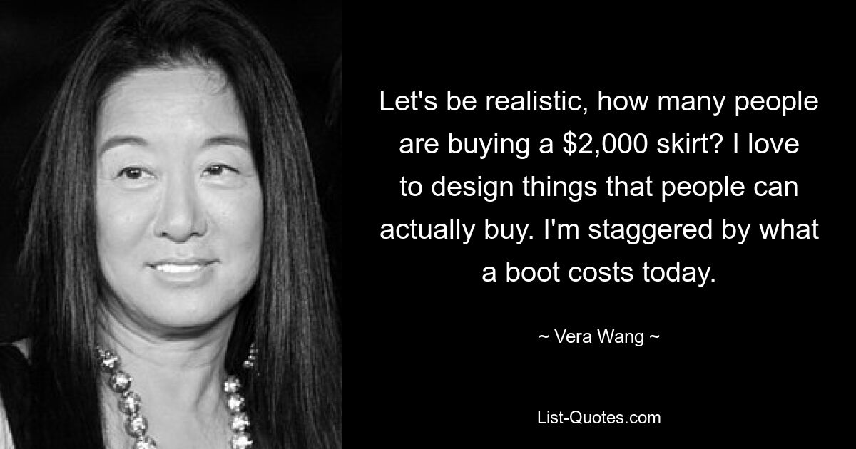 Let's be realistic, how many people are buying a $2,000 skirt? I love to design things that people can actually buy. I'm staggered by what a boot costs today. — © Vera Wang