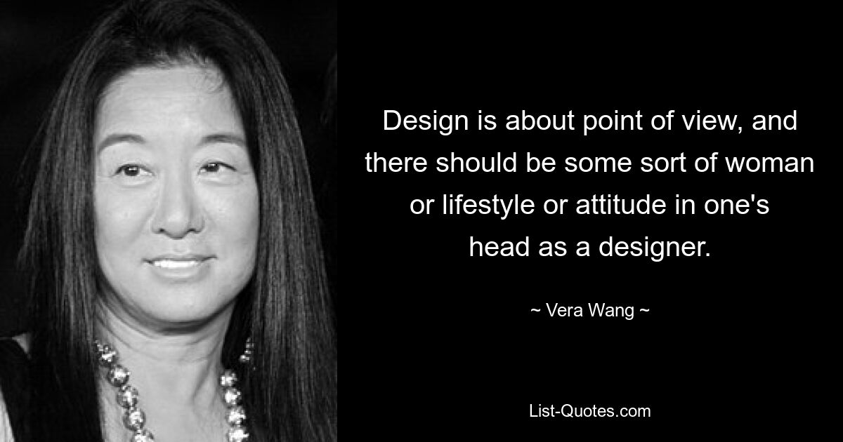 Design is about point of view, and there should be some sort of woman or lifestyle or attitude in one's head as a designer. — © Vera Wang