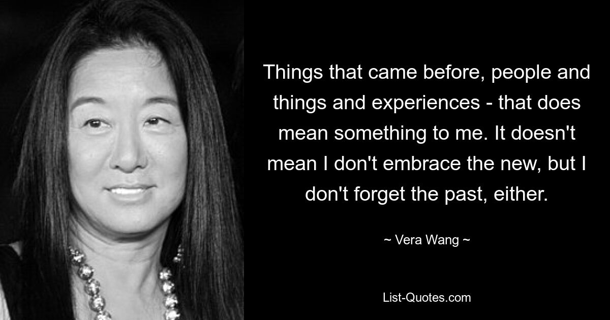 Things that came before, people and things and experiences - that does mean something to me. It doesn't mean I don't embrace the new, but I don't forget the past, either. — © Vera Wang