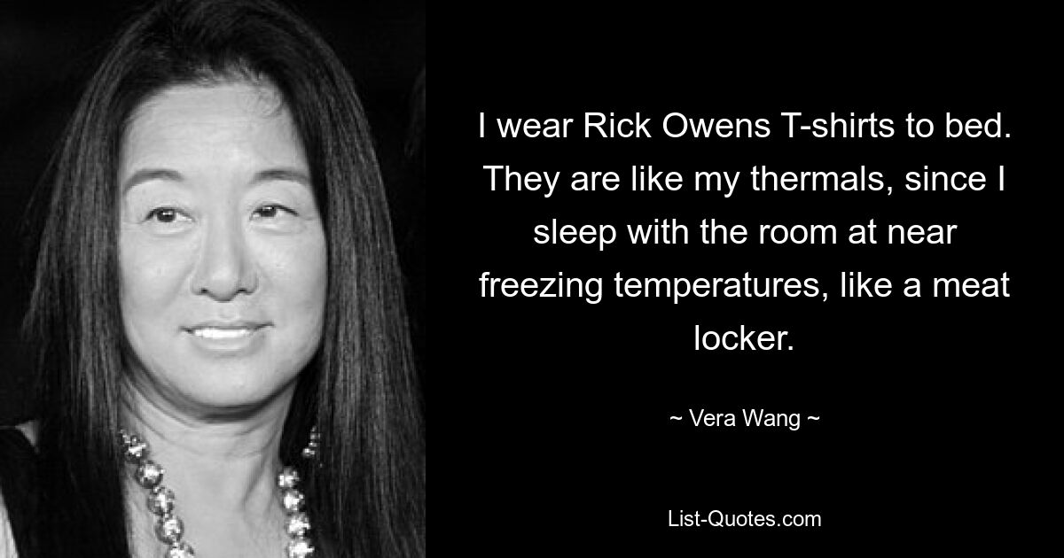 I wear Rick Owens T-shirts to bed. They are like my thermals, since I sleep with the room at near freezing temperatures, like a meat locker. — © Vera Wang