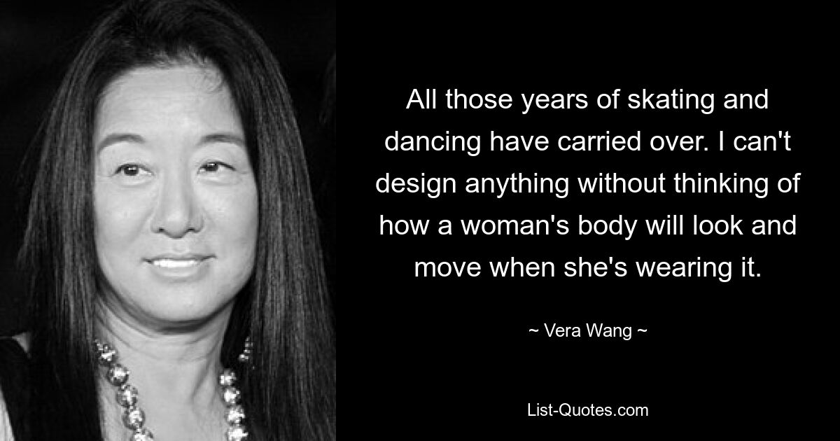 All those years of skating and dancing have carried over. I can't design anything without thinking of how a woman's body will look and move when she's wearing it. — © Vera Wang