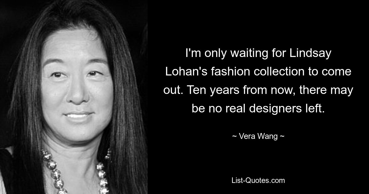 I'm only waiting for Lindsay Lohan's fashion collection to come out. Ten years from now, there may be no real designers left. — © Vera Wang