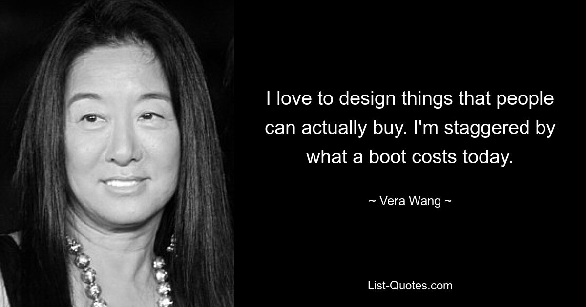 I love to design things that people can actually buy. I'm staggered by what a boot costs today. — © Vera Wang