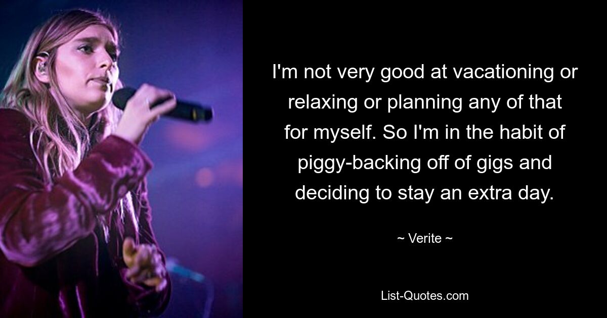 I'm not very good at vacationing or relaxing or planning any of that for myself. So I'm in the habit of piggy-backing off of gigs and deciding to stay an extra day. — © Verite