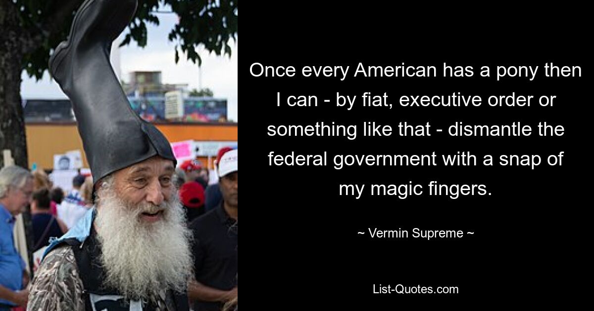 Once every American has a pony then I can - by fiat, executive order or something like that - dismantle the federal government with a snap of my magic fingers. — © Vermin Supreme